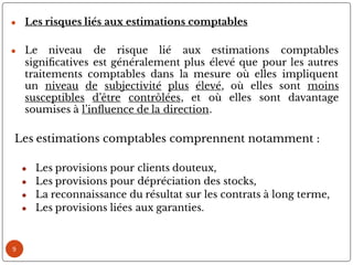 9
● Les risques liés aux estimations comptables
● Le niveau de risque lié aux estimations comptables
signi catives est généralement plus élevé que pour les autres
traitements comptables dans la mesure où elles impliquent
un niveau de subjectivité plus élevé, où elles sont moins
susceptibles d’être contrôlées, et où elles sont davantage
soumises à l’in uence de la direction.
Les estimations comptables comprennent notamment :
● Les provisions pour clients douteux,
● Les provisions pour dépréciation des stocks,
● La reconnaissance du résultat sur les contrats à long terme,
● Les provisions liées aux garanties.
 