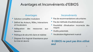 Avantages et Inconvénients d’EBIOS
Avantages
• Solution complète modulaire
• Définit les Acteurs, Rôles, Interactions
etVocabulaire
• Adéquation des ressources aux
besoins
• Politique de sécurité claire et réaliste
• Dispose d’un logiciel d’assistance pour
la mise en œuvre
Inconvénients
• Pas de recommandations sécuritaires
• Pas de méthode d’audit/évaluation
• Possibilité d’évaluation incorrecte des
risques
• Oublis potentiels
• Vocabulaire légèrement nuancé
 EBIOS ne peut pas être utilisé
seul
14
 