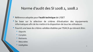 Norme d’audit des SI 1008.1, 1008.2
• Référence adoptée pour l’audit technique de L’ISET
• Se base sur la sélection de critères d'évaluation des équipements
informatiques afin de les mettre à la disposition de tous les utilisateurs
• Fournit une base de critères validées établies par l’ISACA qui doivent être :
• Objectifs
• Complets
• Pertinents
• Mesurables
• Intelligibles 15
 