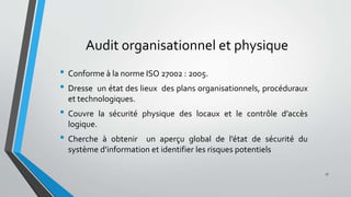 Audit organisationnel et physique
• Conforme à la norme ISO 27002 : 2005.
• Dresse un état des lieux des plans organisationnels, procéduraux
et technologiques.
• Couvre la sécurité physique des locaux et le contrôle d’accès
logique.
• Cherche à obtenir un aperçu global de l’état de sécurité du
système d’information et identifier les risques potentiels
17
 