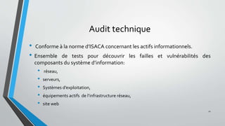 Audit technique
• Conforme à la norme d’ISACA concernant les actifs informationnels.
• Ensemble de tests pour découvrir les failles et vulnérabilités des
composants du système d’information:
• réseau,
• serveurs,
• Systèmes d’exploitation,
• équipements actifs de l’infrastructure réseau,
• site web
21
 
