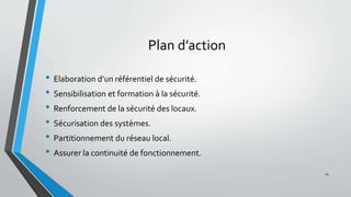Plan d’action
• Elaboration d’un référentiel de sécurité.
• Sensibilisation et formation à la sécurité.
• Renforcement de la sécurité des locaux.
• Sécurisation des systèmes.
• Partitionnement du réseau local.
• Assurer la continuité de fonctionnement.
25
 