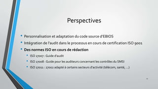 Perspectives
• Personnalisation et adaptation du code source d’EBIOS
• Intégration de l’audit dans le processus en cours de certification ISO 9001
• Des normes ISO en cours de rédaction
• ISO 27007 : Guide d'audit
• ISO 27008 : Guide pour les auditeurs concernant les contrôles du SMSI
• ISO 27011 : 27002 adapté à certains secteurs d'activité (télécom, santé, …)
27
 