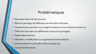 Problématiques
• Mauvaise réactivité de serveurs.
• Refus et plantage de différents services dans l’Intranet.
• Contamination par des virus malgré l’existence d’une solution d’antivirus.
• Difficulté d’accéder aux différentes ressources partagées
• Faible débit Internet.
• Altération, modification ou suppression d’informations.
• Vol de matériels ou de pièces électroniques du
• Coupures électriques. 3
 
