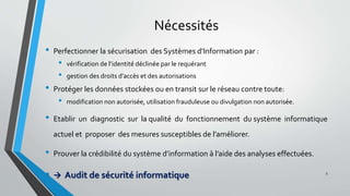 Nécessités
• Perfectionner la sécurisation des Systèmes d’Information par :
• vérification de l’identité déclinée par le requérant
• gestion des droits d’accès et des autorisations
• Protéger les données stockées ou en transit sur le réseau contre toute:
• modification non autorisée, utilisation frauduleuse ou divulgation non autorisée.
• Etablir un diagnostic sur la qualité du fonctionnement du système informatique
actuel et proposer des mesures susceptibles de l’améliorer.
• Prouver la crédibilité du système d’information à l’aide des analyses effectuées.
•  Audit de sécurité informatique 5
 