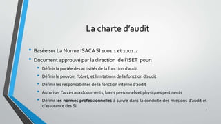 La charte d’audit
• Basée sur La Norme ISACA SI 1001.1 et 1001.2
• Document approuvé par la direction de l’ISET pour:
• Définir la portée des activités de la fonction d’audit
• Définir le pouvoir, l’objet, et limitations de la fonction d’audit
• Définir les responsabilités de la fonction interne d’audit
• Autoriser l’accès aux documents, biens personnels et physiques pertinents
• Définir les normes professionnelles à suivre dans la conduite des missions d’audit et
d’assurance des SI
7
 