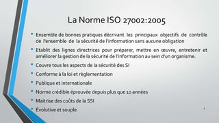 La Norme ISO 27002:2005
• Ensemble de bonnes pratiques décrivant les principaux objectifs de contrôle
de l’ensemble de la sécurité de l’information sans aucune obligation
• Etablit des lignes directrices pour préparer, mettre en œuvre, entretenir et
améliorer la gestion de la sécurité de l'information au sein d'un organisme.
• Couvre tous les aspects de la sécurité des SI
• Conforme à la loi et règlementation
• Publique et internationale
• Norme crédible éprouvée depuis plus que 10 années
• Maitrise des coûts de la SSI
• Évolutive et souple 8
 