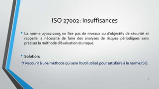 ISO 27002: Insuffisances
• La norme 27002:2005 ne fixe pas de niveaux ou d’objectifs de sécurité et
rappelle la nécessité de faire des analyses de risques périodiques sans
préciser la méthode d’évaluation du risque.
• Solution:
 Recourir à une méthode qui sera l’outil utilisé pour satisfaire à la norme ISO.
9
 
