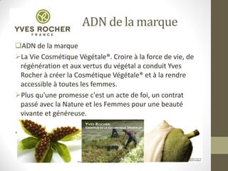 ADN de la marque
ADN de la marque
La Vie Cosmétique Végétale®. Croire à la force de vie, de
régénération et aux vertus du végétal a conduit Yves
Rocher à créer la Cosmétique Végétale® et à la rendre
accessible à toutes les femmes.
Plus qu'une promesse c'est un acte de foi, un contrat
passé avec la Nature et les Femmes pour une beauté
vivante et généreuse.
•
 