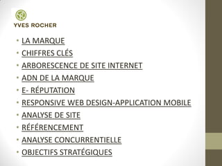• LA MARQUE
• CHIFFRES CLÉS
• ARBORESCENCE DE SITE INTERNET
• ADN DE LA MARQUE
• E- RÉPUTATION
• RESPONSIVE WEB DESIGN-APPLICATION MOBILE
• ANALYSE DE SITE
• RÉFÉRENCEMENT
• ANALYSE CONCURRENTIELLE
• OBJECTIFS STRATÉGIQUES
 