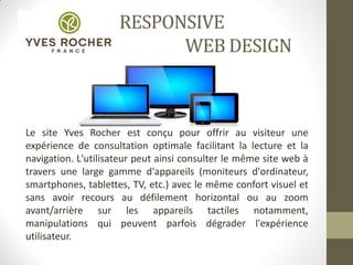RESPONSIVE
WEB DESIGN
Le site Yves Rocher est conçu pour offrir au visiteur une
expérience de consultation optimale facilitant la lecture et la
navigation. L'utilisateur peut ainsi consulter le même site web à
travers une large gamme d'appareils (moniteurs d'ordinateur,
smartphones, tablettes, TV, etc.) avec le même confort visuel et
sans avoir recours au défilement horizontal ou au zoom
avant/arrière sur les appareils tactiles notamment,
manipulations qui peuvent parfois dégrader l'expérience
utilisateur.
 