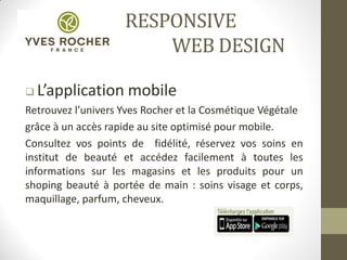 RESPONSIVE
WEB DESIGN
 L’application mobile
Retrouvez l’univers Yves Rocher et la Cosmétique Végétale
grâce à un accès rapide au site optimisé pour mobile.
Consultez vos points de fidélité, réservez vos soins en
institut de beauté et accédez facilement à toutes les
informations sur les magasins et les produits pour un
shoping beauté à portée de main : soins visage et corps,
maquillage, parfum, cheveux.
 