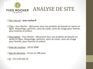 ANALYSE DE SITE
Site mesuré : yves-rocher.fr
Titre : Yves Rocher : découvrez tous nos produits de beauté en vente en
ligne. Maquillage, parfums, soins du corps, soins du visage pour femme,
pour homme et enfant.
Description : Yves Rocher : découvrez tous nos produits de beauté en
vente en ligne. Maquillage, parfums, soins du corps, soins du visage
pour femme, pour homme et enfant.
Date de creation : 20.03.2000
Age de domaine : 14 ans et 298 jours
IP : 213.139.102.23
 