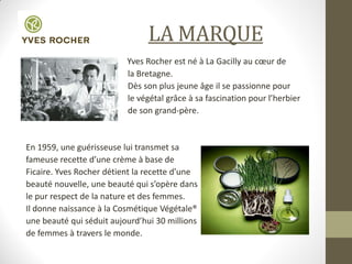 • LA MARQUE
Yves Rocher est né à La Gacilly au cœur de
la Bretagne.
Dès son plus jeune âge il se passionne pour
le végétal grâce à sa fascination pour l’herbier
de son grand-père.
En 1959, une guérisseuse lui transmet sa
fameuse recette d’une crème à base de
Ficaire. Yves Rocher détient la recette d’une
beauté nouvelle, une beauté qui s’opère dans
le pur respect de la nature et des femmes.
Il donne naissance à la Cosmétique Végétale®
une beauté qui séduit aujourd’hui 30 millions
de femmes à travers le monde.
 