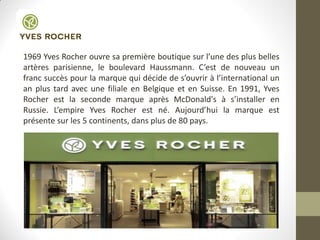 1969 Yves Rocher ouvre sa première boutique sur l’une des plus belles
artères parisienne, le boulevard Haussmann. C’est de nouveau un
franc succès pour la marque qui décide de s’ouvrir à l’international un
an plus tard avec une filiale en Belgique et en Suisse. En 1991, Yves
Rocher est la seconde marque après McDonald's à s’installer en
Russie. L’empire Yves Rocher est né. Aujourd’hui la marque est
présente sur les 5 continents, dans plus de 80 pays.
 