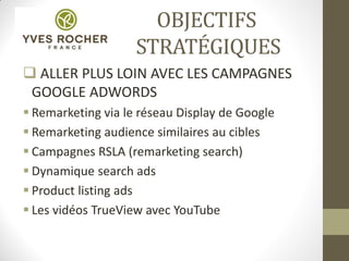 OBJECTIFS
STRATÉGIQUES
 ALLER PLUS LOIN AVEC LES CAMPAGNES
GOOGLE ADWORDS
 Remarketing via le réseau Display de Google
 Remarketing audience similaires au cibles
 Campagnes RSLA (remarketing search)
 Dynamique search ads
 Product listing ads
 Les vidéos TrueView avec YouTube
 