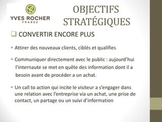OBJECTIFS
STRATÉGIQUES
 CONVERTIR ENCORE PLUS
 Attirer des nouveaux clients, ciblés et qualifies
 Communiquer directement avec le public : aujourd’hui
l’internaute se met en quête des information dont il a
besoin avant de procéder a un achat.
 Un call to action qui incite le visiteur a s’engager dans
une relation avec l’entreprise via un achat, une prise de
contact, un partage ou un suivi d’information
 