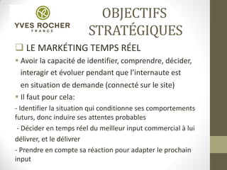 OBJECTIFS
STRATÉGIQUES
 LE MARKÉTING TEMPS RÉEL
 Avoir la capacité de identifier, comprendre, décider,
interagir et évoluer pendant que l’internaute est
en situation de demande (connecté sur le site)
 Il faut pour cela:
- Identifier la situation qui conditionne ses comportements
futurs, donc induire ses attentes probables
- Décider en temps réel du meilleur input commercial à lui
délivrer, et le délivrer
- Prendre en compte sa réaction pour adapter le prochain
input
 