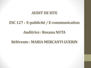 AUDIT DE SITE
ESC 127 : E-publicité/ E-communication
Auditrice : Roxana NUTA
Référente: MARIAMERCANTIGUERIN
 