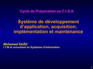 Cycle de Préparation au C.I.S.A

Système de développement
d’application, acquisition,
implémentation et maintenance
Mohamed SAÂD

I.T.M et consultant en Systèmes d’Information

1

 