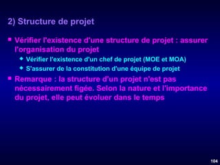 2) Structure de projet


Vérifier l'existence d'une structure de projet : assurer
l'organisation du projet





Vérifier l'existence d'un chef de projet (MOE et MOA)
S'assurer de la constitution d'une équipe de projet

Remarque : la structure d'un projet n'est pas
nécessairement figée. Selon la nature et l'importance
du projet, elle peut évoluer dans le temps

104

 