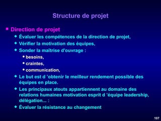 Structure de projet


Direction de projet










Évaluer les compétences de la direction de projet,
Vérifier la motivation des équipes,
Sonder la maîtrise d'ouvrage :
 besoins,
 craintes,
 communication,
Le but est d ’obtenir le meilleur rendement possible des
équipes en place.
Les principaux atouts appartiennent au domaine des
relations humaines motivation esprit d ’équipe leadership,
délégation... :
Évaluer la résistance au changement.
107

 