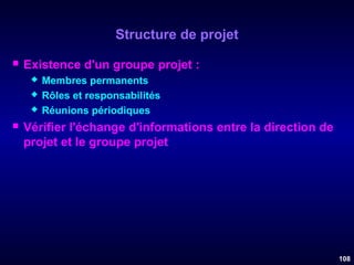 Structure de projet


Existence d'un groupe projet :






Membres permanents
Rôles et responsabilités
Réunions périodiques

Vérifier l'échange d'informations entre la direction de
projet et le groupe projet

108

 