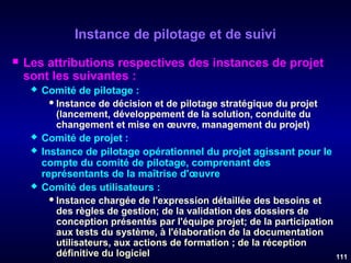Instance de pilotage et de suivi


Les attributions respectives des instances de projet
sont les suivantes :







Comité de pilotage :
 Instance de décision et de pilotage stratégique du projet
(lancement, développement de la solution, conduite du
changement et mise en œuvre, management du projet)
Comité de projet :
Instance de pilotage opérationnel du projet agissant pour le
compte du comité de pilotage, comprenant des
représentants de la maîtrise d'œuvre
Comité des utilisateurs :
 Instance chargée de l'expression détaillée des besoins et
des règles de gestion; de la validation des dossiers de
conception présentés par l'équipe projet; de la participation
aux tests du système, à l'élaboration de la documentation
utilisateurs, aux actions de formation ; de la réception
définitive du logiciel
111

 