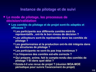 Instance de pilotage et de suivi


Le mode de pilotage, les processus de
décision/validation


Les comités de pilotage et de projet sont-ils adaptés et
efficaces ?
 Les participants aux différents comités sont-ils
représentatifs , ont-ils le bon niveau de décision ?
 Les utilisateurs sont-ils représentés dans les comités de
pilotage ?
 Les gestionnaires et la production ont-ils été intégrés dans
les structures de pilotage ?
 Les participants ne sont-ils pas trop nombreux ?
 La fréquence des comités est-elle correcte ?
 Qui prépare, anime, fait le compte-rendu des comités de
pilotage ? Et dans quel délai ?
 Existe-t-il une revue de projet ? (réunion MOA-MOE
périodique pour suivre l'avancement du projet)
112

 