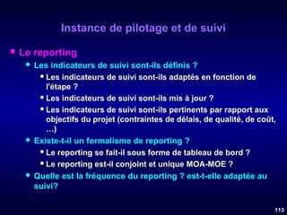 Instance de pilotage et de suivi


Le reporting






Les indicateurs de suivi sont-ils définis ?
 Les indicateurs de suivi sont-ils adaptés en fonction de
l'étape ?
 Les indicateurs de suivi sont-ils mis à jour ?
 Les indicateurs de suivi sont-ils pertinents par rapport aux
objectifs du projet (contraintes de délais, de qualité, de coût,
…)
Existe-t-il un formalisme de reporting ?
 Le reporting se fait-il sous forme de tableau de bord ?
 Le reporting est-il conjoint et unique MOA-MOE ?
Quelle est la fréquence du reporting ? est-t-elle adaptée au
suivi?
113

 