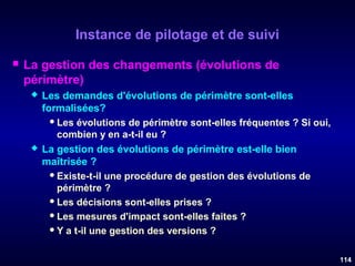 Instance de pilotage et de suivi


La gestion des changements (évolutions de
périmètre)




Les demandes d'évolutions de périmètre sont-elles
formalisées?
 Les évolutions de périmètre sont-elles fréquentes ? Si oui,
combien y en a-t-il eu ?
La gestion des évolutions de périmètre est-elle bien
maîtrisée ?
 Existe-t-il une procédure de gestion des évolutions de
périmètre ?
 Les décisions sont-elles prises ?
 Les mesures d'impact sont-elles faites ?
 Y a t-il une gestion des versions ?
114

 