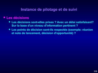 Instance de pilotage et de suivi


Les décisions




Les décisions sont-elles prises ? Avec un délai satisfaisant?
Sur la base d'un niveau d'information pertinent ?
Les points de décision sont-ils respectés (exemple: réunion
et note de lancement, décision d'opportunité) ?

115

 
