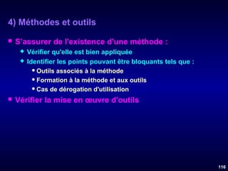 4) Méthodes et outils


S’assurer de l'existence d'une méthode :





Vérifier qu'elle est bien appliquée
Identifier les points pouvant être bloquants tels que :
 Outils associés à la méthode
 Formation à la méthode et aux outils
 Cas de dérogation d'utilisation

Vérifier la mise en œuvre d'outils

116

 