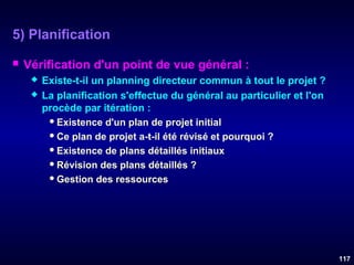5) Planification


Vérification d'un point de vue général :



Existe-t-il un planning directeur commun à tout le projet ?
La planification s'effectue du général au particulier et l'on
procède par itération :
 Existence d'un plan de projet initial
 Ce plan de projet a-t-il été révisé et pourquoi ?
 Existence de plans détaillés initiaux
 Révision des plans détaillés ?
 Gestion des ressources

117

 