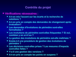 Contrôle du projet


Vérifications nécessaires :










A-t-on mis l'accent sur les écarts et la recherche de
solutions ?
A-t-on pris en compte des demandes de changement après
évaluation?
Les demandes d'évolutions de périmètre sont-elles
formalisées ?
Les évolutions de périmètre sont-elles fréquentes ? Si oui,
combien y en a-t-il eu ?
La gestion des évolutions de périmètre est-elle maîtrisée ?
Existe-t-il une procédure de gestion des évolutions de
périmètre ?
Les décisions sont-elles prises ? Les mesures d'impacts
sont-elles faites ?
Y-a-il une gestion des versions ?
A-t-on pris en compte les points en suspens ?

123

 