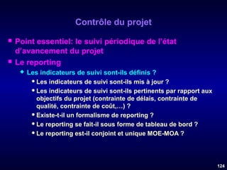 Contrôle du projet




Point essentiel: le suivi périodique de l’état
d’avancement du projet
Le reporting


Les indicateurs de suivi sont-ils définis ?
 Les indicateurs de suivi sont-ils mis à jour ?
 Les indicateurs de suivi sont-ils pertinents par rapport aux
objectifs du projet (contrainte de délais, contrainte de
qualité, contrainte de coût,…) ?
 Existe-t-il un formalisme de reporting ?
 Le reporting se fait-il sous forme de tableau de bord ?
 Le reporting est-il conjoint et unique MOE-MOA ?

124

 