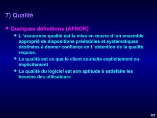 7) Qualité


Quelques définitions (AFNOR)






L ’assurance qualité est la mise en œuvre d ’un ensemble
approprié de dispositions préétablies et systématiques
destinées à donner confiance en l ’obtention de la qualité
requise.
La qualité est ce que le client souhaite explicitement ou
implicitement
La qualité du logiciel est son aptitude à satisfaire les
besoins des utilisateurs

127

 