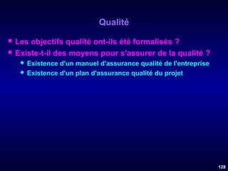 Qualité



Les objectifs qualité ont-ils été formalisés ?
Existe-t-il des moyens pour s'assurer de la qualité ?



Existence d'un manuel d'assurance qualité de l'entreprise
Existence d'un plan d'assurance qualité du projet

128

 