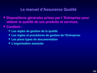 Le manuel d’Assurance Qualité




Dispositions générales prises par l ’Entreprise pour
obtenir la qualité de ses produits et services.
Contient :





Les règles de gestion de la qualité
Les règles et procédures de gestion de l’Entreprise
Les plans types de documentation
L’organisation associée

129

 