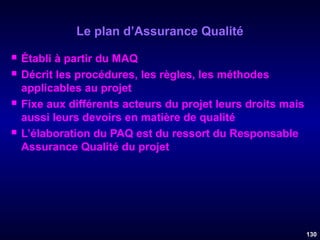 Le plan d’Assurance Qualité







Établi à partir du MAQ
Décrit les procédures, les règles, les méthodes
applicables au projet
Fixe aux différents acteurs du projet leurs droits mais
aussi leurs devoirs en matière de qualité
L’élaboration du PAQ est du ressort du Responsable
Assurance Qualité du projet

130

 