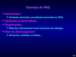 Exemple de PAQ


Introduction :





Glossaire et abréviations.
Organisation :




Contexte, périmètre, procédures associées au PAQ.

Rôle des intervenants et des structures de pilotage.

Plan de développement :


Démarche, activités, livrables…

131

 