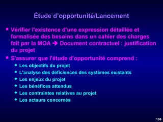 Étude d’opportunité/Lancement




Vérifier l'existence d'une expression détaillée et
formalisée des besoins dans un cahier des charges
fait par la MOA  Document contractuel : justification
du projet
S'assurer que l'étude d'opportunité comprend :







Les objectifs du projet
L'analyse des déficiences des systèmes existants
Les enjeux du projet
Les bénéfices attendus
Les contraintes relatives au projet
Les acteurs concernés

136

 
