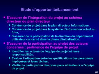 Étude d’opportunité/Lancement


S'assurer de l'intégration du projet au schéma
directeur ou plan directeur






Cohérence du projet dans le plan directeur informatique,
Cohérence du projet dans le système d'information actuel ou
futur,
S'assurer de la participation de la direction du département
utilisateur concerné dans la phase d'initialisation.

S'assurer de la participation au projet des acteurs
concernés : pertinence de l'équipe de projet




Identifier les acteurs de l'équipe de projet et leurs
responsabilités,
Évaluer l'adéquation entre les qualifications des personnes
impliquées et leurs tâches,
Vérifier la participation des principaux utilisateurs à l'équipe
de projet.
137

 