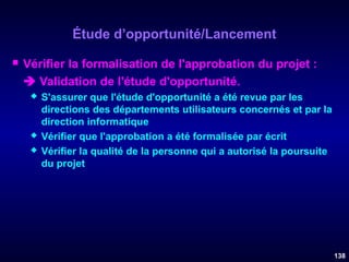 Étude d’opportunité/Lancement


Vérifier la formalisation de l'approbation du projet :
 Validation de l'étude d'opportunité.





S'assurer que l'étude d'opportunité a été revue par les
directions des départements utilisateurs concernés et par la
direction informatique
Vérifier que l'approbation a été formalisée par écrit
Vérifier la qualité de la personne qui a autorisé la poursuite
du projet

138

 