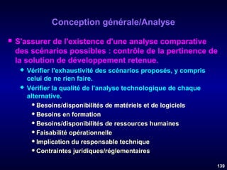 Conception générale/Analyse


S'assurer de l'existence d'une analyse comparative
des scénarios possibles : contrôle de la pertinence de
la solution de développement retenue.




Vérifier l'exhaustivité des scénarios proposés, y compris
celui de ne rien faire.
Vérifier la qualité de l'analyse technologique de chaque
alternative.
 Besoins/disponibilités de matériels et de logiciels
 Besoins en formation
 Besoins/disponibilités de ressources humaines
 Faisabilité opérationnelle
 Implication du responsable technique
 Contraintes juridiques/réglementaires
139

 