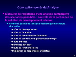 Conception générale/Analyse


S'assurer de l'existence d'une analyse comparative
des scénarios possibles : contrôle de la pertinence de
la solution de développement retenue


Vérifier la qualité de l'analyse économique de chaque
alternative
 Coûts de développement
 Coûts de formation
 Coûts de maintenance/exploitation
 Coûts de conversion/migration/paramétrage
 Coûts annexes
 Bénéfices attendus
 Coûts de fonctionnement
 Implication du responsable utilisateur
140

 
