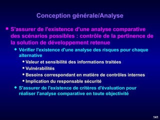 Conception générale/Analyse


S'assurer de l'existence d'une analyse comparative
des scénarios possibles : contrôle de la pertinence de
la solution de développement retenue




Vérifier l'existence d'une analyse des risques pour chaque
alternative
 Valeur et sensibilité des informations traitées
 Vulnérabilités
 Besoins correspondant en matière de contrôles internes
 Implication du responsable sécurité
S'assurer de l'existence de critères d'évaluation pour
réaliser l'analyse comparative en toute objectivité

141

 