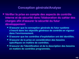 Conception générale/Analyse


Vérifier la prise en compte des aspects de contrôle
interne et de sécurité dans l'élaboration du cahier des
charges afin d'assurer la sécurité du futur
développement







S'assurer que la conception générale du futur système
s'inscrit dans les objectifs généraux de contrôle en vigueur
dans l'environnement.
S'assurer que les contrôles d'exploitation ont été identifiés.
S'assurer de la prise en considération des besoins
spécifiques en matière de contrôles.
S'assurer de l'identification et de la description des besoins
en matière de contrôles programmés.

142

 