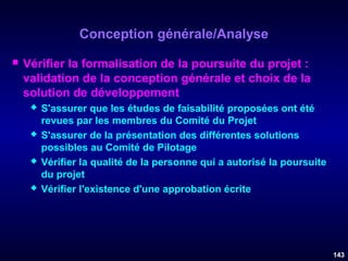 Conception générale/Analyse


Vérifier la formalisation de la poursuite du projet :
validation de la conception générale et choix de la
solution de développement








S'assurer que les études de faisabilité proposées ont été
revues par les membres du Comité du Projet
S'assurer de la présentation des différentes solutions
possibles au Comité de Pilotage
Vérifier la qualité de la personne qui a autorisé la poursuite
du projet
Vérifier l'existence d'une approbation écrite

143

 