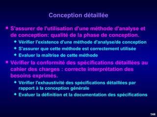 Conception détaillée


S'assurer de l'utilisation d'une méthode d'analyse et
de conception: qualité de la phase de conception.






Vérifier l'existence d'une méthode d'analyse/de conception
S'assurer que cette méthode est correctement utilisée
Evaluer la maîtrise de cette méthode

Vérifier la conformité des spécifications détaillées au
cahier des charges : correcte interprétation des
besoins exprimés.




Vérifier l'exhaustivité des spécifications détaillées par
rapport à la conception générale
Evaluer la définition et la documentation des spécifications .

144

 